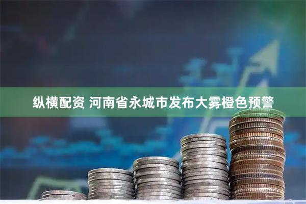 纵横配资 河南省永城市发布大雾橙色预警