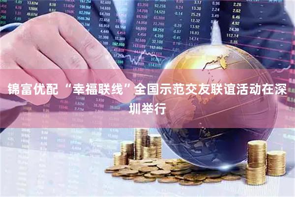 锦富优配 “幸福联线”全国示范交友联谊活动在深圳举行