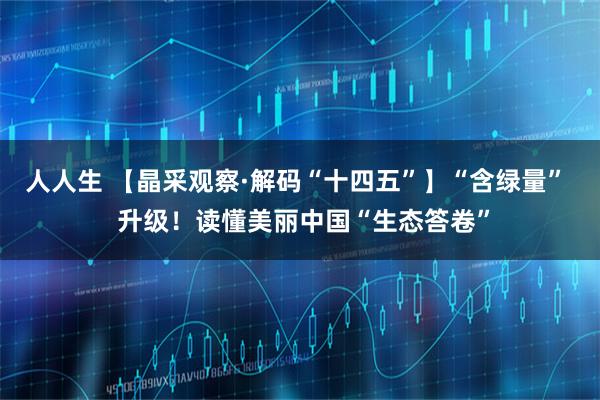 人人生 【晶采观察·解码“十四五”】“含绿量”  升级！读懂美丽中国“生态答卷”