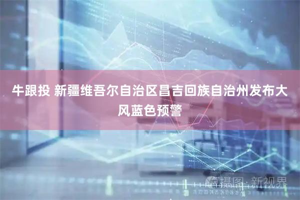 牛跟投 新疆维吾尔自治区昌吉回族自治州发布大风蓝色预警