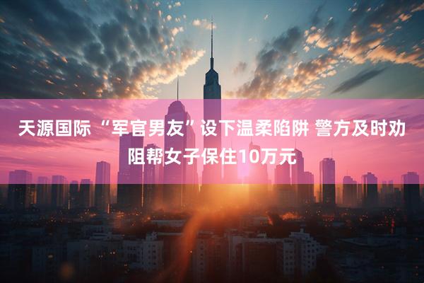 天源国际 “军官男友”设下温柔陷阱 警方及时劝阻帮女子保住10万元