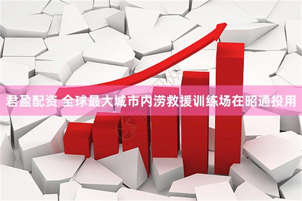君盈配资 全球最大城市内涝救援训练场在昭通投用