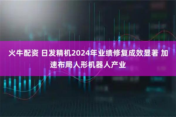火牛配资 日发精机2024年业绩修复成效显著 加速布局人形机器人产业