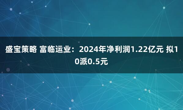 盛宝策略 富临运业：2024年净利润1.22亿元 拟10派0.5元