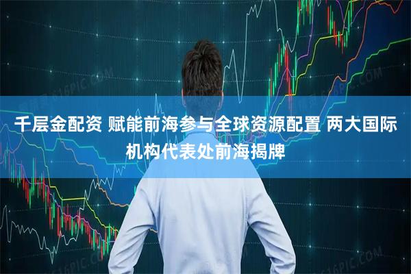 千层金配资 赋能前海参与全球资源配置 两大国际机构代表处前海揭牌