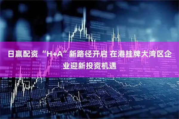 日赢配资 “H+A”新路径开启 在港挂牌大湾区企业迎新投资机遇