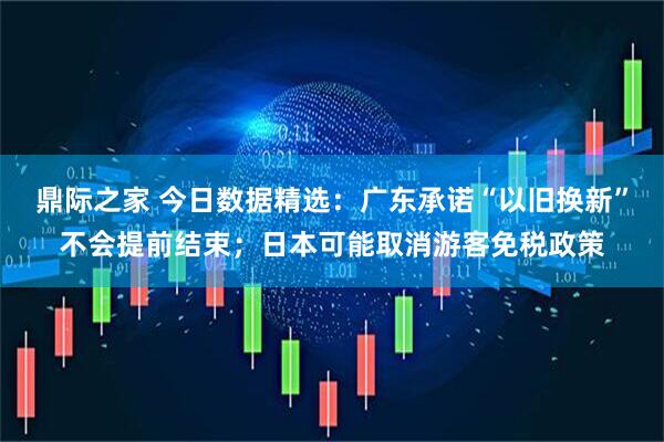 鼎际之家 今日数据精选：广东承诺“以旧换新”不会提前结束；日本可能取消游客免税政策