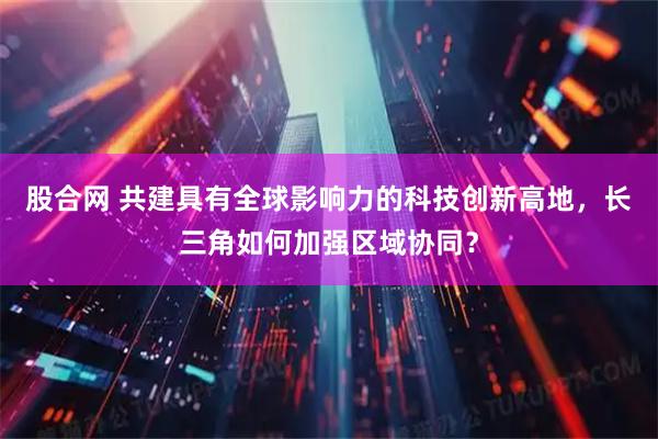 股合网 共建具有全球影响力的科技创新高地，长三角如何加强区域协同？