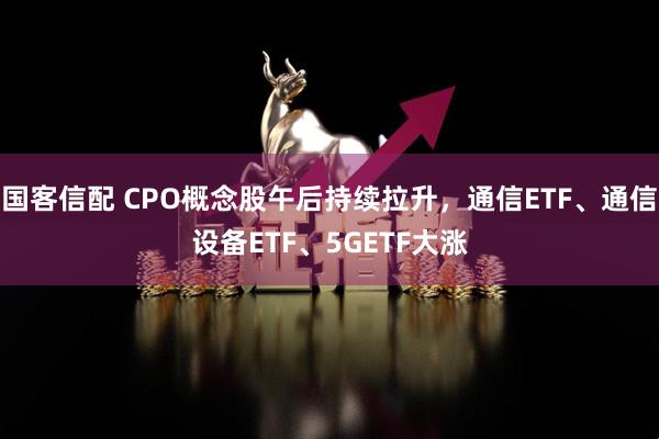 国客信配 CPO概念股午后持续拉升，通信ETF、通信设备ETF、5GETF大涨