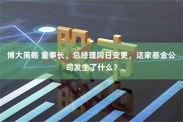 博大策略 董事长、总经理同日变更，这家基金公司发生了什么？
