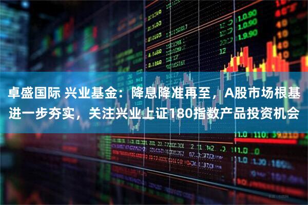 卓盛国际 兴业基金：降息降准再至，A股市场根基进一步夯实，关注兴业上证180指数产品投资机会