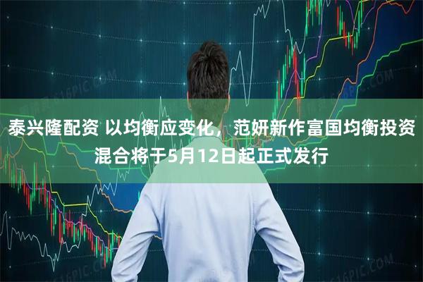 泰兴隆配资 以均衡应变化，范妍新作富国均衡投资混合将于5月12日起正式发行