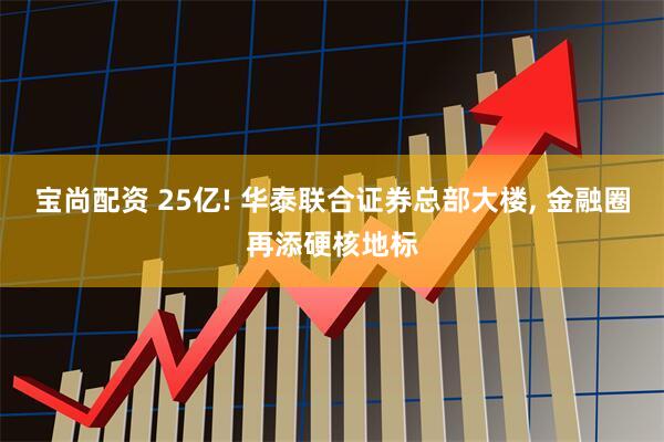 宝尚配资 25亿! 华泰联合证券总部大楼, 金融圈再添硬核地标