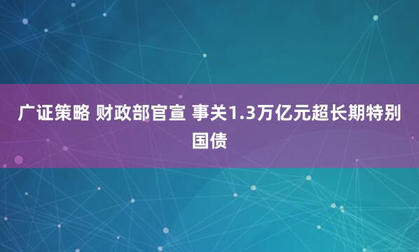 广证策略 财政部官宣 事关1.3万亿元超长期特别国债