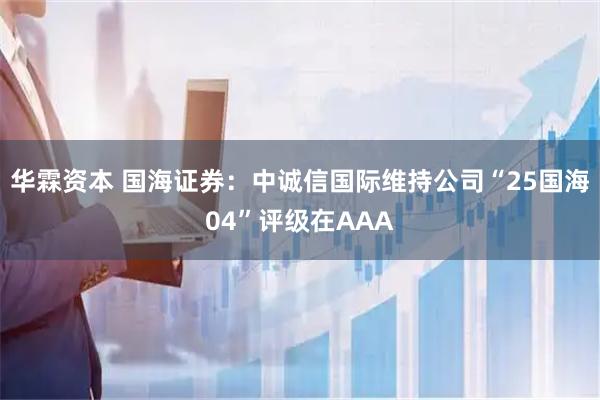 华霖资本 国海证券：中诚信国际维持公司“25国海04”评级在AAA