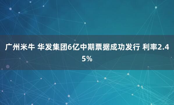 广州米牛 华发集团6亿中期票据成功发行 利率2.45%