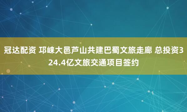 冠达配资 邛崃大邑芦山共建巴蜀文旅走廊 总投资324.4亿文旅交通项目签约