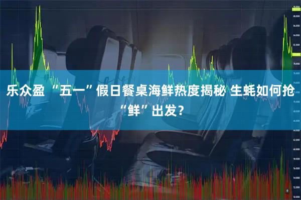 乐众盈 “五一”假日餐桌海鲜热度揭秘 生蚝如何抢“鲜”出发？