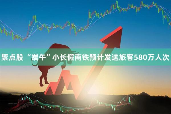 聚点股 “端午”小长假南铁预计发送旅客580万人次