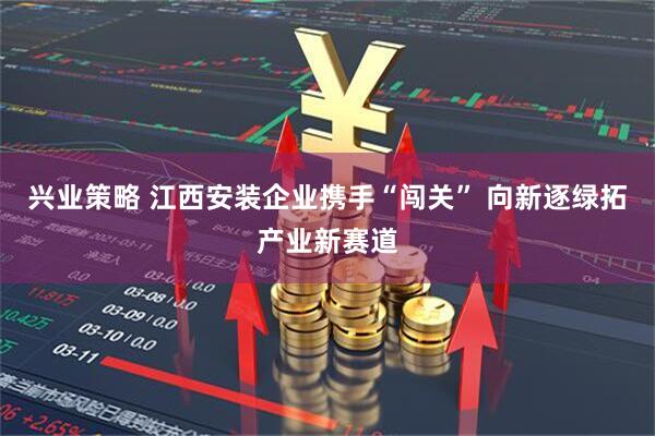 兴业策略 江西安装企业携手“闯关” 向新逐绿拓产业新赛道