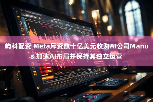 屿科配资 Meta斥资数十亿美元收购AI公司Manus 加速AI布局并保持其独立运营