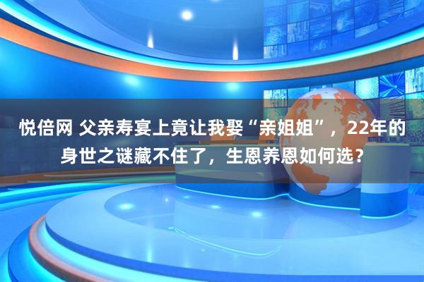 悦倍网 父亲寿宴上竟让我娶“亲姐姐”，22年的身世之谜藏不住了，生恩养恩如何选？