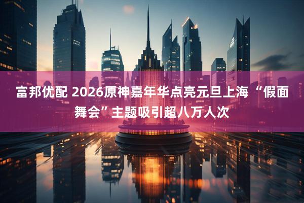 富邦优配 2026原神嘉年华点亮元旦上海 “假面舞会”主题吸引超八万人次