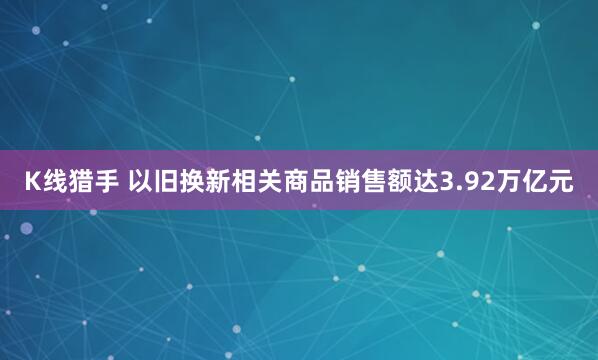 K线猎手 以旧换新相关商品销售额达3.92万亿元